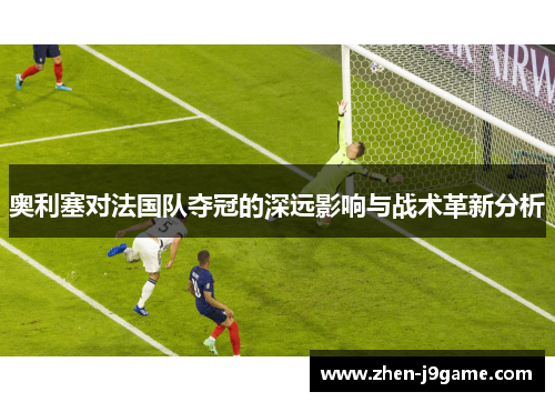 奥利塞对法国队夺冠的深远影响与战术革新分析