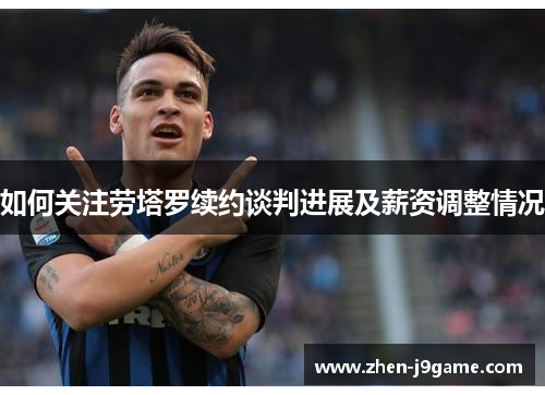 如何关注劳塔罗续约谈判进展及薪资调整情况