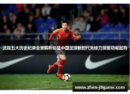 武磊五大历史纪录全景解析彰显中国足球新时代先锋力量驱动崛起势