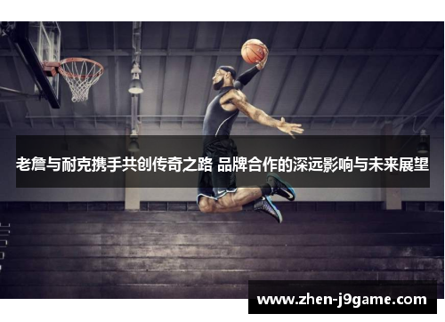 老詹与耐克携手共创传奇之路 品牌合作的深远影响与未来展望
