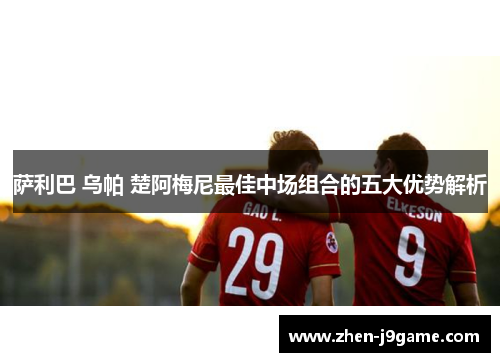 萨利巴 乌帕 楚阿梅尼最佳中场组合的五大优势解析