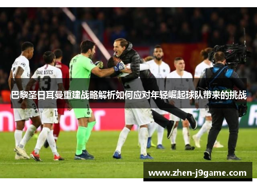 巴黎圣日耳曼重建战略解析如何应对年轻崛起球队带来的挑战