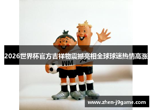 2026世界杯官方吉祥物震撼亮相全球球迷热情高涨